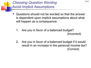 10-37
Choosing Question Wording
Avoid Implicit Assumptions
 Questions should not be worded so that the answer
is dependent upon implicit assumptions about what
will happen as a consequence.
 
1. Are you in favor of a balanced budget?
(Incorrect)
2. Are you in favor of a balanced budget if it would
result in an increase in the personal income tax?
(Correct)
 