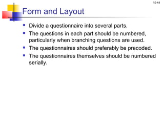 10-44
Form and Layout
 Divide a questionnaire into several parts.
 The questions in each part should be numbered,
particularly when branching questions are used.
 The questionnaires should preferably be precoded.
 The questionnaires themselves should be numbered
serially.
 