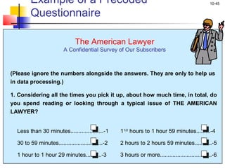 10-45
11/2
hours to 1 hour 59 minutes.........-4
2 hours to 2 hours 59 minutes...........-5
3 hours or more.................................-6
Less than 30 minutes.....................-1
30 to 59 minutes............................-2
1 hour to 1 hour 29 minutes..........-3
The American Lawyer
A Confidential Survey of Our Subscribers
(Please ignore the numbers alongside the answers. They are only to help us
in data processing.)
1. Considering all the times you pick it up, about how much time, in total, do
you spend reading or looking through a typical issue of THE AMERICAN
LAWYER?
Example of a Precoded
Questionnaire
 