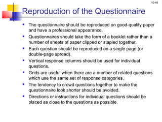 10-46
Reproduction of the Questionnaire
 The questionnaire should be reproduced on good-quality paper
and have a professional appearance.
 Questionnaires should take the form of a booklet rather than a
number of sheets of paper clipped or stapled together.
 Each question should be reproduced on a single page (or
double-page spread).
 Vertical response columns should be used for individual
questions.
 Grids are useful when there are a number of related questions
which use the same set of response categories.
 The tendency to crowd questions together to make the
questionnaire look shorter should be avoided.
 Directions or instructions for individual questions should be
placed as close to the questions as possible.
 