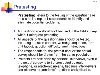 10-47
Pretesting
Pretesting refers to the testing of the questionnaire
on a small sample of respondents to identify and
eliminate potential problems.
 A questionnaire should not be used in the field survey
without adequate pretesting.
 All aspects of the questionnaire should be tested,
including question content, wording, sequence, form
and layout, question difficulty, and instructions.
 The respondents for the pretest and for the actual
survey should be drawn from the same population.
 Pretests are best done by personal interviews, even if
the actual survey is to be conducted by mail,
telephone, or electronic means, because interviewers
can observe respondents' reactions and attitudes.
 