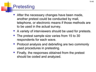 10-48
Pretesting
 After the necessary changes have been made,
another pretest could be conducted by mail,
telephone, or electronic means if those methods are
to be used in the actual survey.
 A variety of interviewers should be used for pretests.
 The pretest sample size varies from 15 to 30
respondents for each wave.
 Protocol analysis and debriefing are two commonly
used procedures in pretesting.
 Finally, the responses obtained from the pretest
should be coded and analyzed.
 
