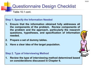 10-51
Table 10.1 cont.
Step 1. Specify the Information Needed
1. Ensure that the information obtained fully addresses all
the components of the problem. Review components of
the problem and the approach, particularly the research
questions, hypotheses, and specification of information
needed.
2. Prepare a set of dummy tables.
3. Have a clear idea of the target population.
Step 2. Type of Interviewing Method
1. Review the type of interviewing method determined based
on considerations discussed in Chapter 6.
Questionnaire Design Checklist
 