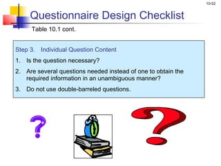 10-52
Step 3. Individual Question Content
1. Is the question necessary?
2. Are several questions needed instead of one to obtain the
required information in an unambiguous manner?
3. Do not use double-barreled questions.
Questionnaire Design Checklist
Table 10.1 cont.
 
