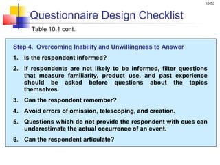 10-53
Questionnaire Design Checklist
Table 10.1 cont.
Step 4. Overcoming Inability and Unwillingness to Answer
1. Is the respondent informed?
2. If respondents are not likely to be informed, filter questions
that measure familiarity, product use, and past experience
should be asked before questions about the topics
themselves.
3. Can the respondent remember?
4. Avoid errors of omission, telescoping, and creation.
5. Questions which do not provide the respondent with cues can
underestimate the actual occurrence of an event.
6. Can the respondent articulate?
 