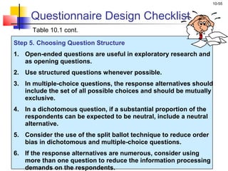 10-55
Step 5. Choosing Question Structure
1. Open-ended questions are useful in exploratory research and
as opening questions.
2. Use structured questions whenever possible.
3. In multiple-choice questions, the response alternatives should
include the set of all possible choices and should be mutually
exclusive.
4. In a dichotomous question, if a substantial proportion of the
respondents can be expected to be neutral, include a neutral
alternative.
5. Consider the use of the split ballot technique to reduce order
bias in dichotomous and multiple-choice questions.
6. If the response alternatives are numerous, consider using
more than one question to reduce the information processing
demands on the respondents.
Questionnaire Design Checklist
Table 10.1 cont.
 