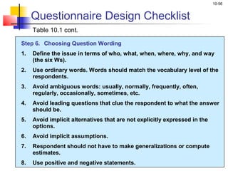 10-56
Questionnaire Design Checklist
Table 10.1 cont.
Step 6. Choosing Question Wording
1. Define the issue in terms of who, what, when, where, why, and way
(the six Ws).
2. Use ordinary words. Words should match the vocabulary level of the
respondents.
3. Avoid ambiguous words: usually, normally, frequently, often,
regularly, occasionally, sometimes, etc.
4. Avoid leading questions that clue the respondent to what the answer
should be.
5. Avoid implicit alternatives that are not explicitly expressed in the
options.
6. Avoid implicit assumptions.
7. Respondent should not have to make generalizations or compute
estimates.
8. Use positive and negative statements.
 