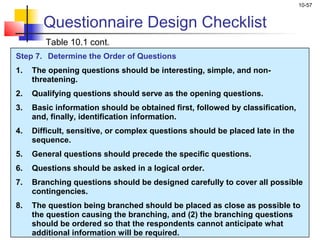 10-57
Step 7. Determine the Order of Questions
1. The opening questions should be interesting, simple, and non-
threatening.
2. Qualifying questions should serve as the opening questions.
3. Basic information should be obtained first, followed by classification,
and, finally, identification information.
4. Difficult, sensitive, or complex questions should be placed late in the
sequence.
5. General questions should precede the specific questions.
6. Questions should be asked in a logical order.
7. Branching questions should be designed carefully to cover all possible
contingencies.
8. The question being branched should be placed as close as possible to
the question causing the branching, and (2) the branching questions
should be ordered so that the respondents cannot anticipate what
additional information will be required.
Questionnaire Design Checklist
Table 10.1 cont.
 