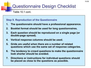 10-59
Questionnaire Design Checklist
Table 10.1 cont.
Step 9. Reproduction of the Questionnaire
1. The questionnaire should have a professional appearance.
2. Booklet format should be used for long questionnaires.
3. Each question should be reproduced on a single page (or
double-page spread).
4. Vertical response columns should be used.
5. Grids are useful when there are a number of related
questions which use the same set of response categories.
6. The tendency to crowd questions to make the questionnaire
look shorter should be avoided.
7. Directions or instructions for individual questions should
be placed as close to the questions as possible.
 