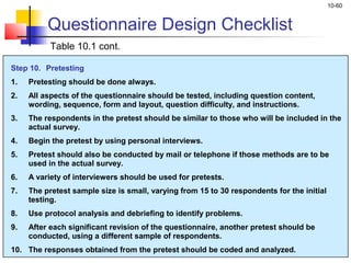 10-60
Step 10. Pretesting
1. Pretesting should be done always.
2. All aspects of the questionnaire should be tested, including question content,
wording, sequence, form and layout, question difficulty, and instructions.
3. The respondents in the pretest should be similar to those who will be included in the
actual survey.
4. Begin the pretest by using personal interviews.
5. Pretest should also be conducted by mail or telephone if those methods are to be
used in the actual survey.
6. A variety of interviewers should be used for pretests.
7. The pretest sample size is small, varying from 15 to 30 respondents for the initial
testing.
8. Use protocol analysis and debriefing to identify problems.
9. After each significant revision of the questionnaire, another pretest should be
conducted, using a different sample of respondents.
10. The responses obtained from the pretest should be coded and analyzed.
Questionnaire Design Checklist
Table 10.1 cont.
 
