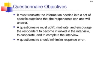 10-8
Questionnaire Objectives
 It must translate the information needed into a set of
specific questions that the respondents can and will
answer.
 A questionnaire must uplift, motivate, and encourage
the respondent to become involved in the interview,
to cooperate, and to complete the interview.
 A questionnaire should minimize response error.
 