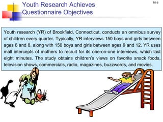 10-9
Youth Research Achieves
Questionnaire Objectives
Youth research (YR) of Brookfield, Connecticut, conducts an omnibus survey
of children every quarter. Typically, YR interviews 150 boys and girls between
ages 6 and 8, along with 150 boys and girls between ages 9 and 12. YR uses
mall intercepts of mothers to recruit for its one-on-one interviews, which last
eight minutes. The study obtains children’s views on favorite snack foods,
television shows, commercials, radio, magazines, buzzwords, and movies.
 