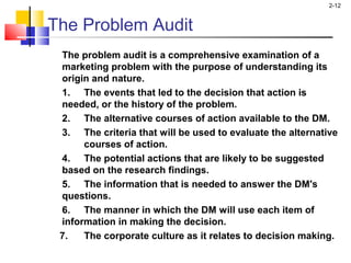 2-12
The Problem Audit
The problem audit is a comprehensive examination of a
marketing problem with the purpose of understanding its
origin and nature.
1. The events that led to the decision that action is
needed, or the history of the problem.
2. The alternative courses of action available to the DM.
3. The criteria that will be used to evaluate the alternative
courses of action.
4. The potential actions that are likely to be suggested
based on the research findings.
5. The information that is needed to answer the DM's
questions.
6. The manner in which the DM will use each item of
information in making the decision.
7. The corporate culture as it relates to decision making.
 