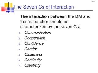 2-13
The Seven Cs of Interaction
The interaction between the DM and
the researcher should be
characterized by the seven Cs:
1. Communication
2. Cooperation
3. Confidence
4. Candor
5. Closeness
6. Continuity
7. Creativity
 