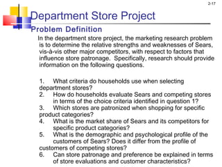 2-17
Department Store Project
Problem Definition
  In the department store project, the marketing research problem
is to determine the relative strengths and weaknesses of Sears,
vis-à-vis other major competitors, with respect to factors that
influence store patronage. Specifically, research should provide
information on the following questions.
1. What criteria do households use when selecting
department stores?
2. How do households evaluate Sears and competing stores
in terms of the choice criteria identified in question 1?
3. Which stores are patronized when shopping for specific
product categories?
4. What is the market share of Sears and its competitors for
specific product categories?
5. What is the demographic and psychological profile of the
customers of Sears? Does it differ from the profile of
customers of competing stores?
6. Can store patronage and preference be explained in terms
of store evaluations and customer characteristics?
 