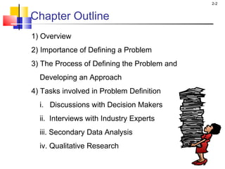 2-2
Chapter Outline
1) Overview
2) Importance of Defining a Problem
3) The Process of Defining the Problem and
Developing an Approach
4) Tasks involved in Problem Definition
i. Discussions with Decision Makers
ii. Interviews with Industry Experts
iii. Secondary Data Analysis
iv. Qualitative Research
 