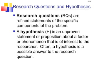 2-24
Research Questions and Hypotheses
 Research questions (RQs) are
refined statements of the specific
components of the problem.
 A hypothesis (H) is an unproven
statement or proposition about a factor
or phenomenon that is of interest to the
researcher. Often, a hypothesis is a
possible answer to the research
question.
 
