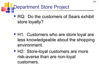 2-25
Department Store Project
 RQ: Do the customers of Sears exhibit
store loyalty?
 H1: Customers who are store loyal are
less knowledgeable about the shopping
environment.
 H2: Store-loyal customers are more
risk-averse than are non-loyal
customers.
 