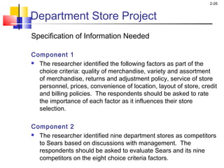 2-26
Department Store Project
Specification of Information Needed
Component 1
 The researcher identified the following factors as part of the
choice criteria: quality of merchandise, variety and assortment
of merchandise, returns and adjustment policy, service of store
personnel, prices, convenience of location, layout of store, credit
and billing policies. The respondents should be asked to rate
the importance of each factor as it influences their store
selection.
 
Component 2
 The researcher identified nine department stores as competitors
to Sears based on discussions with management. The
respondents should be asked to evaluate Sears and its nine
competitors on the eight choice criteria factors. 
 