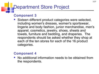 2-27
Component 3
 Sixteen different product categories were selected,
including women's dresses, women's sportswear,
lingerie and body fashion, junior merchandise, men's
apparel, cosmetics, jewelry, shoes, sheets and
towels, furniture and bedding, and draperies. The
respondents should be asked whether they shop at
each of the ten stores for each of the 16 product
categories.
Component 4
 No additional information needs to be obtained from
the respondents.
 
Department Store Project
 