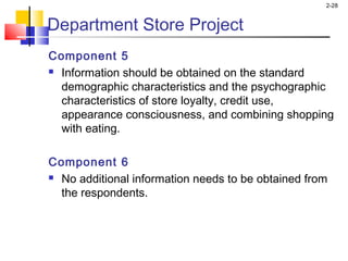 2-28
Component 5
 Information should be obtained on the standard
demographic characteristics and the psychographic
characteristics of store loyalty, credit use,
appearance consciousness, and combining shopping
with eating.
 
Component 6
 No additional information needs to be obtained from
the respondents.
Department Store Project
 