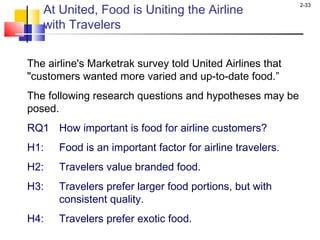 2-33
The airline's Marketrak survey told United Airlines that
"customers wanted more varied and up-to-date food.”
The following research questions and hypotheses may be
posed.
RQ1 How important is food for airline customers?
H1: Food is an important factor for airline travelers.
H2: Travelers value branded food.
H3: Travelers prefer larger food portions, but with
consistent quality.
H4: Travelers prefer exotic food.
At United, Food is Uniting the Airline
with Travelers
 