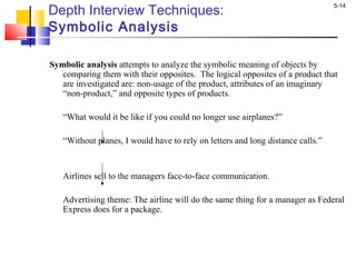 5-14
Depth Interview Techniques:
Symbolic Analysis
Symbolic analysis attempts to analyze the symbolic meaning of objects by
comparing them with their opposites. The logical opposites of a product that
are investigated are: non-usage of the product, attributes of an imaginary
“non-product,” and opposite types of products.
“What would it be like if you could no longer use airplanes?”
“Without planes, I would have to rely on letters and long distance calls.”
Airlines sell to the managers face-to-face communication.
Advertising theme: The airline will do the same thing for a manager as Federal
Express does for a package.
 