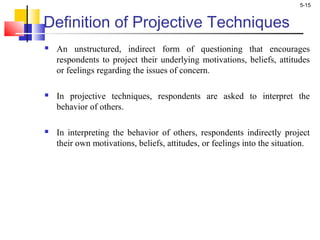 5-15
Definition of Projective Techniques
 An unstructured, indirect form of questioning that encourages
respondents to project their underlying motivations, beliefs, attitudes
or feelings regarding the issues of concern.
 In projective techniques, respondents are asked to interpret the
behavior of others.
 In interpreting the behavior of others, respondents indirectly project
their own motivations, beliefs, attitudes, or feelings into the situation.
 