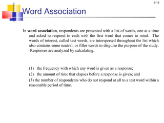 5-16
Word Association
In word association, respondents are presented with a list of words, one at a time
and asked to respond to each with the first word that comes to mind. The
words of interest, called test words, are interspersed throughout the list which
also contains some neutral, or filler words to disguise the purpose of the study.
Responses are analyzed by calculating:
(1) the frequency with which any word is given as a response;
(2) the amount of time that elapses before a response is given; and
(3) the number of respondents who do not respond at all to a test word within a
reasonable period of time.
 