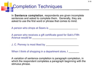5-18
Completion Techniques
In Sentence completion, respondents are given incomplete
sentences and asked to complete them. Generally, they are
asked to use the first word or phrase that comes to mind.
A person who shops at Sears is ______________________
 
A person who receives a gift certificate good for Sak's Fifth
Avenue would be __________________________________
 
J. C. Penney is most liked by _________________________
 
When I think of shopping in a department store, I ________
A variation of sentence completion is paragraph completion, in
which the respondent completes a paragraph beginning with the
stimulus phrase.
 