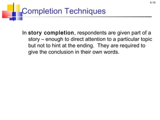 5-19
Completion Techniques
In story completion, respondents are given part of a
story – enough to direct attention to a particular topic
but not to hint at the ending. They are required to
give the conclusion in their own words.
 