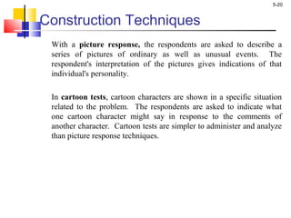 5-20
Construction Techniques
With a picture response, the respondents are asked to describe a
series of pictures of ordinary as well as unusual events. The
respondent's interpretation of the pictures gives indications of that
individual's personality.
In cartoon tests, cartoon characters are shown in a specific situation
related to the problem. The respondents are asked to indicate what
one cartoon character might say in response to the comments of
another character. Cartoon tests are simpler to administer and analyze
than picture response techniques.
 