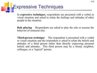 5-22
Expressive Techniques
In expressive techniques, respondents are presented with a verbal or
visual situation and asked to relate the feelings and attitudes of other
people to the situation.
Role playing Respondents are asked to play the role or assume the
behavior of someone else.
Third-person technique The respondent is presented with a verbal
or visual situation and the respondent is asked to relate the beliefs and
attitudes of a third person rather than directly expressing personal
beliefs and attitudes. This third person may be a friend, neighbor,
colleague, or a “typical” person.
 