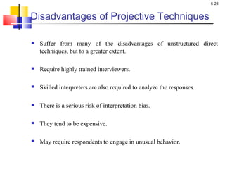 5-24
Disadvantages of Projective Techniques
 Suffer from many of the disadvantages of unstructured direct
techniques, but to a greater extent.
 Require highly trained interviewers.
 Skilled interpreters are also required to analyze the responses.
 There is a serious risk of interpretation bias.
 They tend to be expensive.
 May require respondents to engage in unusual behavior.
 