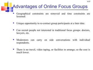 5-27
Advantages of Online Focus Groups
 Geographical constraints are removed and time constraints are
lessened.
 Unique opportunity to re-contact group participants at a later date.
 Can recruit people not interested in traditional focus groups: doctors,
lawyers, etc.
 Moderators can carry on side conversations with individual
respondents.
 There is no travel, video taping, or facilities to arrange; so the cost is
much lower.
 