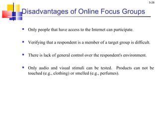 5-28
Disadvantages of Online Focus Groups
 Only people that have access to the Internet can participate.
 Verifying that a respondent is a member of a target group is difficult.
 There is lack of general control over the respondent's environment.
 Only audio and visual stimuli can be tested. Products can not be
touched (e.g., clothing) or smelled (e.g., perfumes).
 