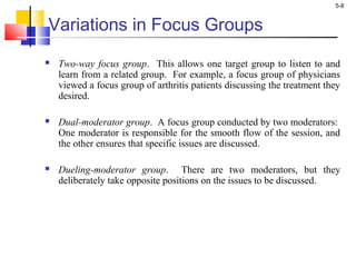 5-8
Variations in Focus Groups
 Two-way focus group. This allows one target group to listen to and
learn from a related group. For example, a focus group of physicians
viewed a focus group of arthritis patients discussing the treatment they
desired.
 Dual-moderator group. A focus group conducted by two moderators:
One moderator is responsible for the smooth flow of the session, and
the other ensures that specific issues are discussed.
 Dueling-moderator group. There are two moderators, but they
deliberately take opposite positions on the issues to be discussed.
 