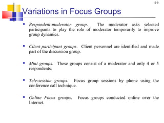 5-9
Variations in Focus Groups
 Respondent-moderator group. The moderator asks selected
participants to play the role of moderator temporarily to improve
group dynamics.
 Client-participant groups. Client personnel are identified and made
part of the discussion group.
 Mini groups. These groups consist of a moderator and only 4 or 5
respondents.
 Tele-session groups. Focus group sessions by phone using the
conference call technique.
 Online Focus groups. Focus groups conducted online over the
Internet.
 