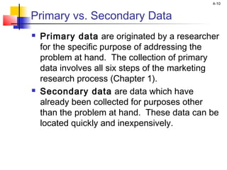4-10
Primary vs. Secondary Data
 Primary data are originated by a researcher
for the specific purpose of addressing the
problem at hand. The collection of primary
data involves all six steps of the marketing
research process (Chapter 1).
 Secondary data are data which have
already been collected for purposes other
than the problem at hand. These data can be
located quickly and inexpensively.
 