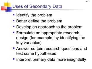 4-12
Uses of Secondary Data
 Identify the problem
 Better define the problem
 Develop an approach to the problem
 Formulate an appropriate research
design (for example, by identifying the
key variables)
 Answer certain research questions and
test some hypotheses
 Interpret primary data more insightfully
 