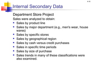 4-16
Internal Secondary Data
Department Store Project
Sales were analyzed to obtain:
 Sales by product line
 Sales by major department (e.g., men's wear, house
wares)
 Sales by specific stores
 Sales by geographical region
 Sales by cash versus credit purchases
 Sales in specific time periods
 Sales by size of purchase
 Sales trends in many of these classifications were
also examined.
 
