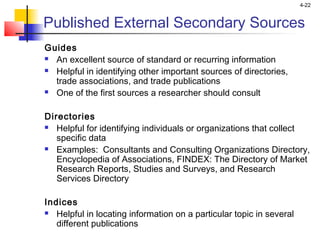 4-22
Published External Secondary Sources
Guides
 An excellent source of standard or recurring information
 Helpful in identifying other important sources of directories,
trade associations, and trade publications
 One of the first sources a researcher should consult
Directories
 Helpful for identifying individuals or organizations that collect
specific data
 Examples: Consultants and Consulting Organizations Directory,
Encyclopedia of Associations, FINDEX: The Directory of Market
Research Reports, Studies and Surveys, and Research
Services Directory
Indices
 Helpful in locating information on a particular topic in several
different publications
 