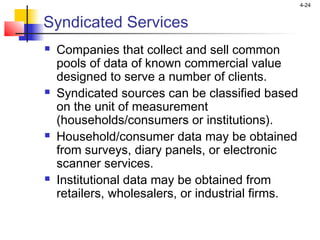 4-24
Syndicated Services
 Companies that collect and sell common
pools of data of known commercial value
designed to serve a number of clients.
 Syndicated sources can be classified based
on the unit of measurement
(households/consumers or institutions).
 Household/consumer data may be obtained
from surveys, diary panels, or electronic
scanner services.
 Institutional data may be obtained from
retailers, wholesalers, or industrial firms.
 