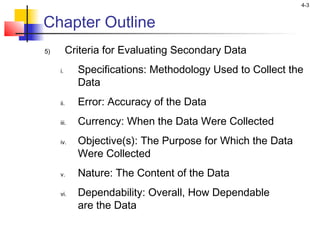 4-3
Chapter Outline
5) Criteria for Evaluating Secondary Data
i. Specifications: Methodology Used to Collect the
Data
ii. Error: Accuracy of the Data
iii. Currency: When the Data Were Collected
iv. Objective(s): The Purpose for Which the Data
Were Collected
v. Nature: The Content of the Data
vi. Dependability: Overall, How Dependable
are the Data
 