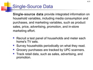 4-31
Single-Source Data
Single-source data provide integrated information on
household variables, including media consumption and
purchases, and marketing variables, such as product
sales, price, advertising, promotion, and in-store
marketing effort.
 Recruit a test panel of households and meter each
home's TV sets.
 Survey households periodically on what they read.
 Grocery purchases are tracked by UPC scanners.
 Track retail data, such as sales, advertising, and
promotion.
 