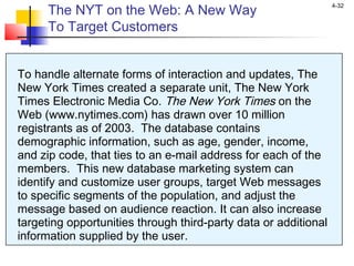 4-32
The NYT on the Web: A New Way
To Target Customers
To handle alternate forms of interaction and updates, The
New York Times created a separate unit, The New York
Times Electronic Media Co. The New York Times on the
Web (www.nytimes.com) has drawn over 10 million
registrants as of 2003. The database contains
demographic information, such as age, gender, income,
and zip code, that ties to an e-mail address for each of the
members. This new database marketing system can
identify and customize user groups, target Web messages
to specific segments of the population, and adjust the
message based on audience reaction. It can also increase
targeting opportunities through third-party data or additional
information supplied by the user.
 