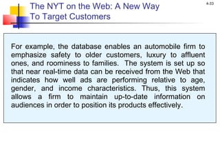 4-33
For example, the database enables an automobile firm to
emphasize safety to older customers, luxury to affluent
ones, and roominess to families. The system is set up so
that near real-time data can be received from the Web that
indicates how well ads are performing relative to age,
gender, and income characteristics. Thus, this system
allows a firm to maintain up-to-date information on
audiences in order to position its products effectively..
The NYT on the Web: A New Way
To Target Customers
 