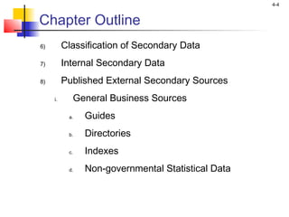 4-4
Chapter Outline
6) Classification of Secondary Data
7) Internal Secondary Data
8) Published External Secondary Sources
i. General Business Sources
a. Guides
b. Directories
c. Indexes
d. Non-governmental Statistical Data
 
