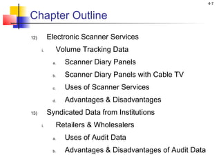 4-7
Chapter Outline
12) Electronic Scanner Services
i. Volume Tracking Data
a. Scanner Diary Panels
b. Scanner Diary Panels with Cable TV
c. Uses of Scanner Services
d. Advantages & Disadvantages
13) Syndicated Data from Institutions
i. Retailers & Wholesalers
a. Uses of Audit Data
b. Advantages & Disadvantages of Audit Data
 