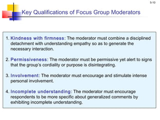 5-10
Key Qualifications of Focus Group Moderators
1. Kindness with firmness: The moderator must combine a disciplined
detachment with understanding empathy so as to generate the
necessary interaction.
2. Permissiveness: The moderator must be permissive yet alert to signs
that the group’s cordiality or purpose is disintegrating.
3. Involvement: The moderator must encourage and stimulate intense
personal involvement.
4. Incomplete understanding: The moderator must encourage
respondents to be more specific about generalized comments by
exhibiting incomplete understanding.
 